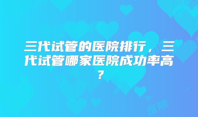 三代试管的医院排行,三代试管哪家医院成功率高?