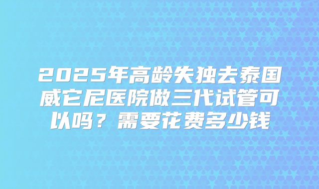 2025年高龄失独去泰国威它尼医院做三代试管可以吗？需要花费多少钱