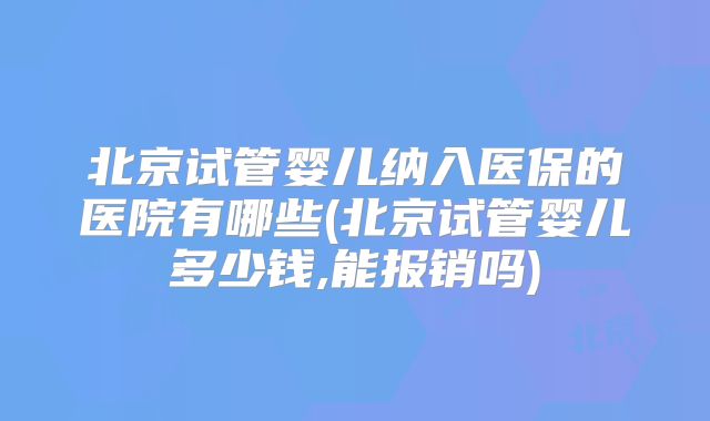 北京试管婴儿纳入医保的医院有哪些(北京试管婴儿多少钱,能报销吗)