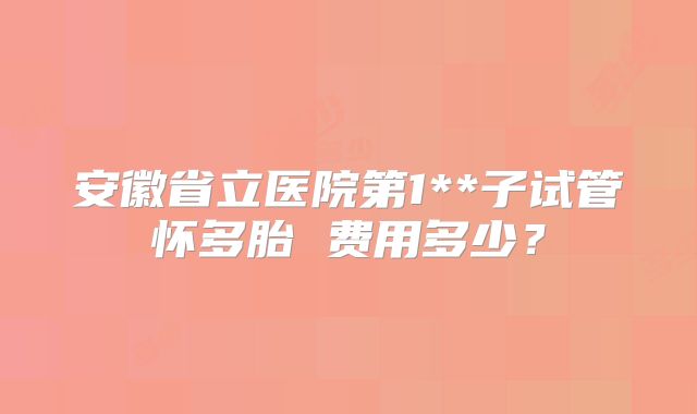 安徽省立医院第1**子试管怀多胎 费用多少？