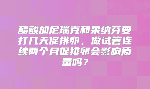 醋酸加尼瑞克和果纳芬要打几天促排卵，做试管连续两个月促排卵会影响质量吗？