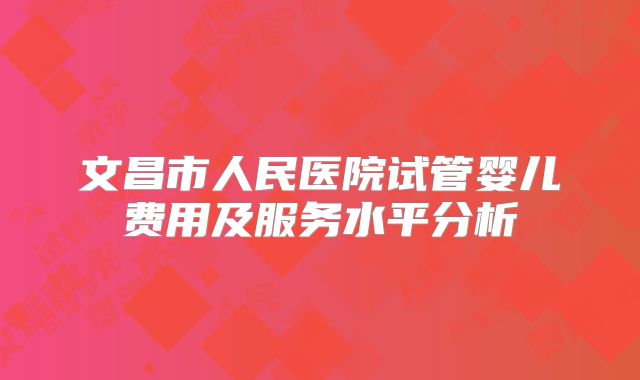 文昌市人民医院试管婴儿费用及服务水平分析