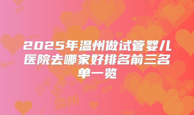 2025年温州做试管婴儿医院去哪家好排名前三名单一览