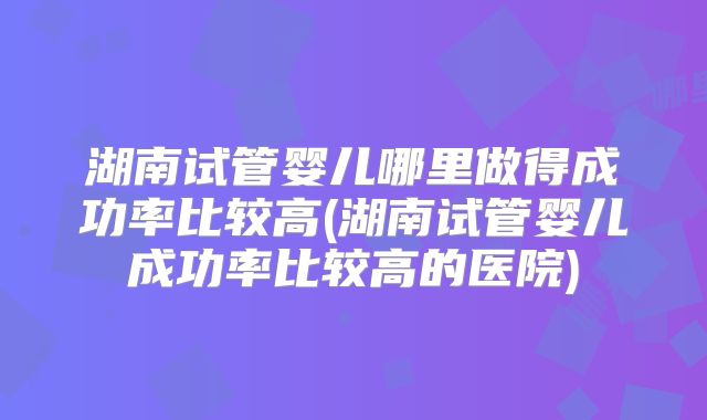 湖南试管婴儿哪里做得成功率比较高(湖南试管婴儿成功率比较高的医院)
