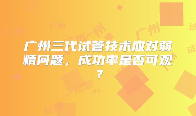 广州三代试管技术应对弱精问题,成功率是否可观?