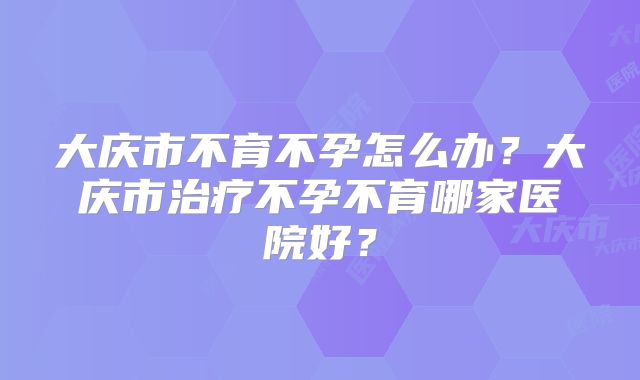大庆市不育不孕怎么办？大庆市治疗不孕不育哪家医院好？