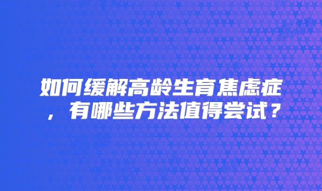 如何缓解高龄生育焦虑症，有哪些方法值得尝试？