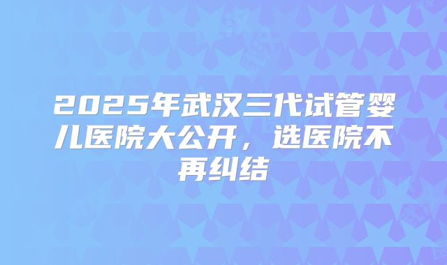 2025年武汉三代试管婴儿医院大公开，选医院不再纠结