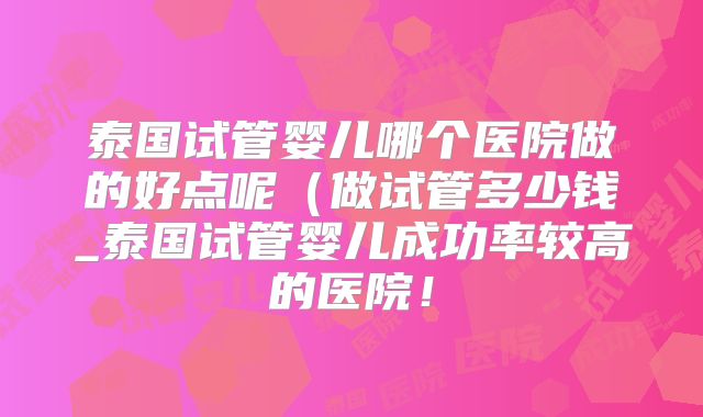 泰国试管婴儿哪个医院做的好点呢（做试管多少钱_泰国试管婴儿成功率较高的医院！