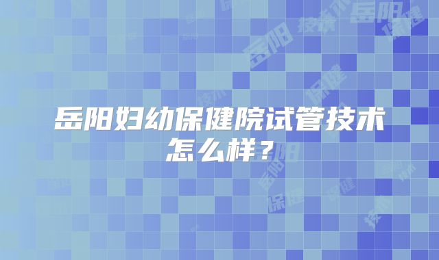 岳阳妇幼保健院试管技术怎么样？