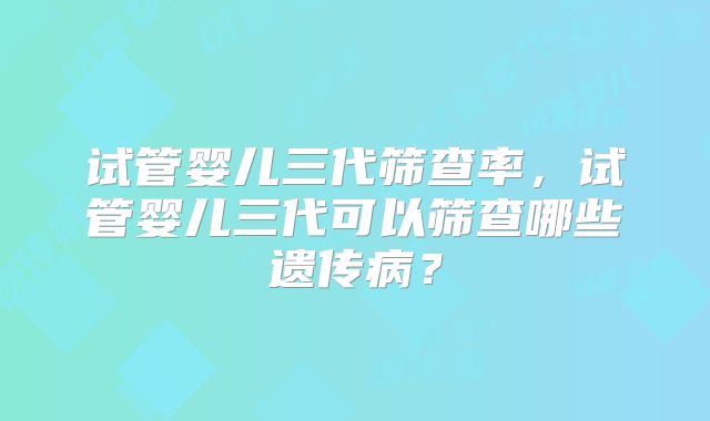 试管婴儿三代筛查率,试管婴儿三代可以筛查哪些遗传病?