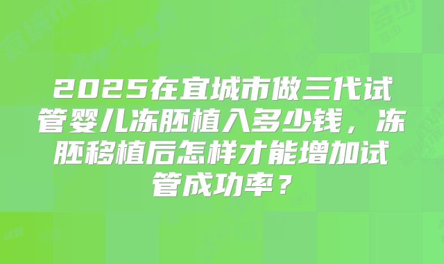 2025在宜城市做三代试管婴儿冻胚植入多少钱,冻胚移植后怎样才能增加试管成功率?