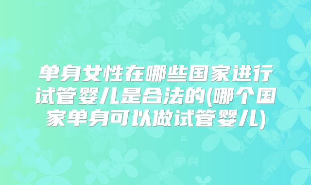 单身女性在哪些国家进行试管婴儿是合法的(哪个国家单身可以做试管婴儿)