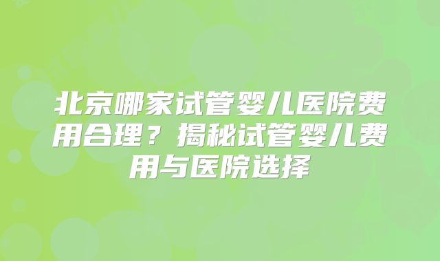 北京哪家试管婴儿医院费用合理？揭秘试管婴儿费用与医院选择