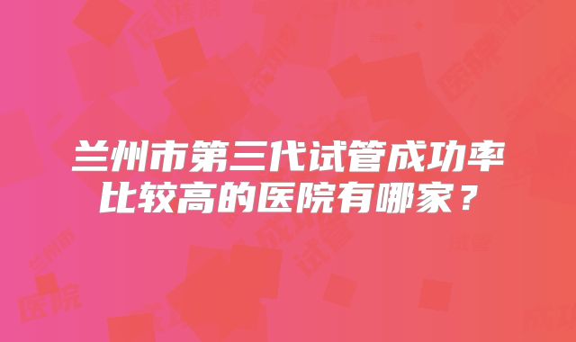 兰州市第三代试管成功率比较高的医院有哪家?