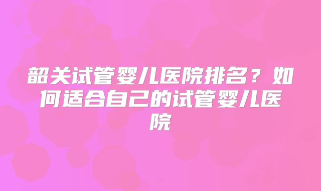 韶关试管婴儿医院排名?如何适合自己的试管婴儿医院