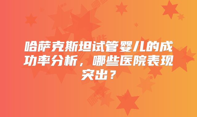 哈萨克斯坦试管婴儿的成功率分析，哪些医院表现突出？