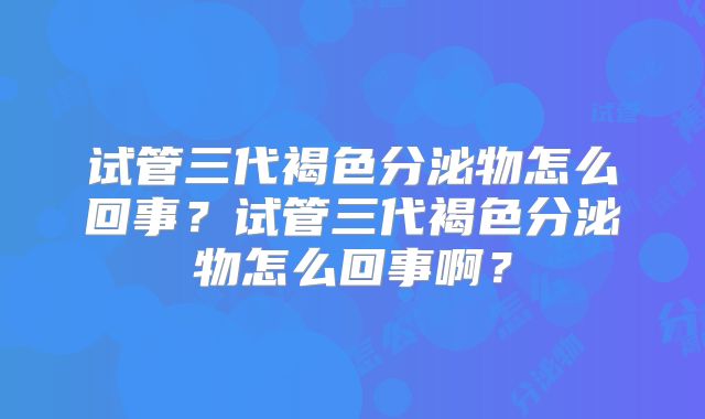 试管三代褐色分泌物怎么回事?试管三代褐色分泌物怎么回事啊?