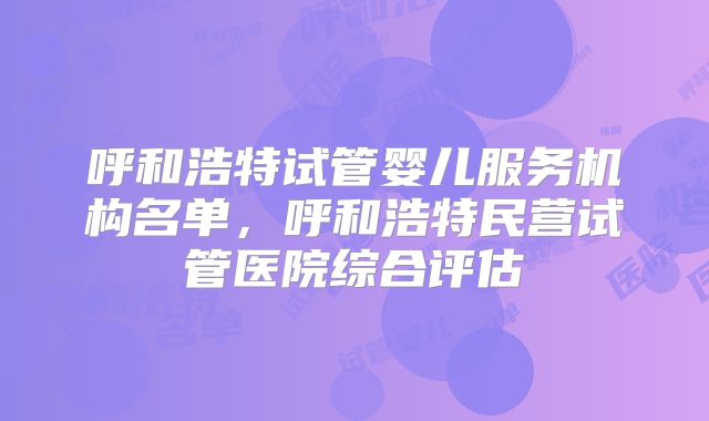 呼和浩特试管婴儿服务机构名单,呼和浩特民营试管医院综合评估