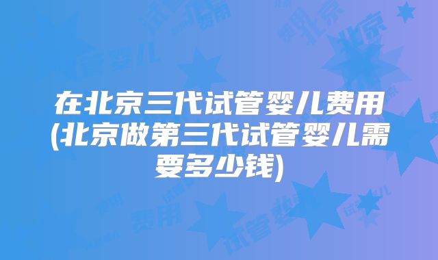 在北京三代试管婴儿费用(北京做第三代试管婴儿需要多少钱)