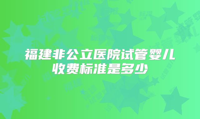 福建非公立医院试管婴儿收费标准是多少