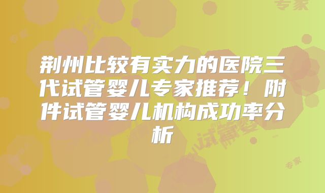 荆州比较有实力的医院三代试管婴儿专家推荐！附件试管婴儿机构成功率分析