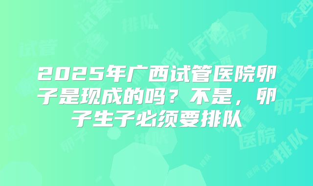 2025年广西试管医院卵子是现成的吗?不是,卵子生子必须要排队