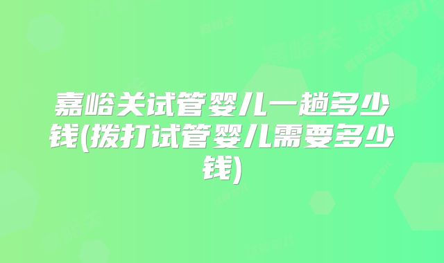 嘉峪关试管婴儿一趟多少钱(拨打试管婴儿需要多少钱)