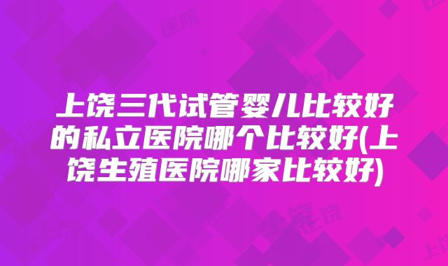 上饶三代试管婴儿比较好的私立医院哪个比较好(上饶生殖医院哪家比较好)
