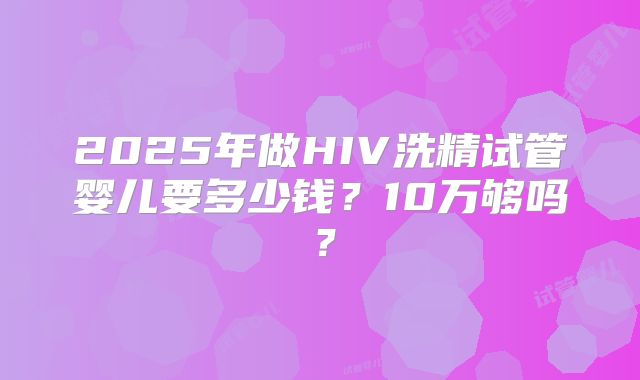 2025年做HIV洗精试管婴儿要多少钱?10万够吗?