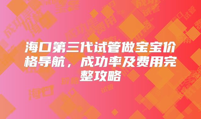 海口第三代试管做宝宝价格导航，成功率及费用完整攻略