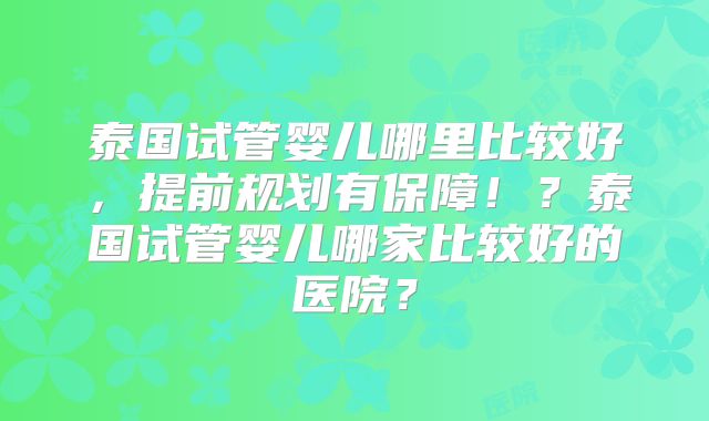泰国试管婴儿哪里比较好，提前规划有保障！？泰国试管婴儿哪家比较好的医院？
