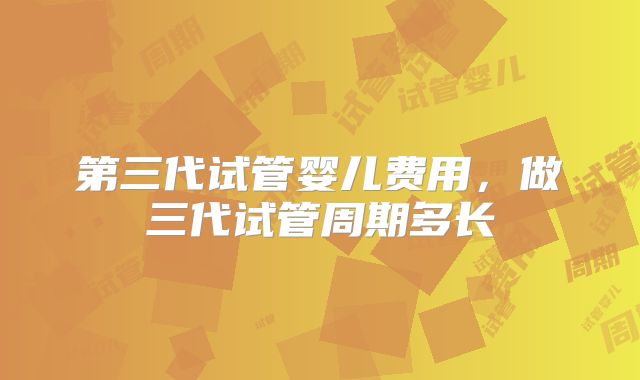 第三代试管婴儿费用，做三代试管周期多长