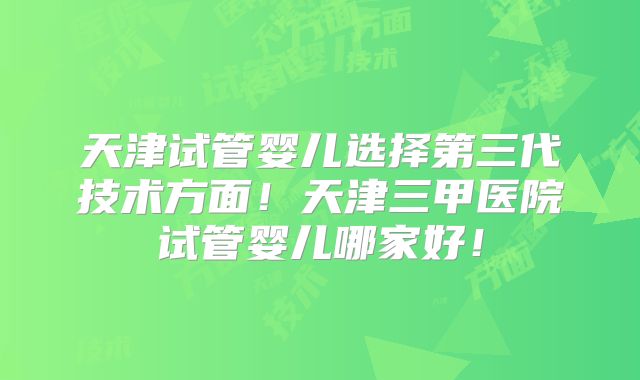 天津试管婴儿选择第三代技术方面!天津三甲医院试管婴儿哪家好!