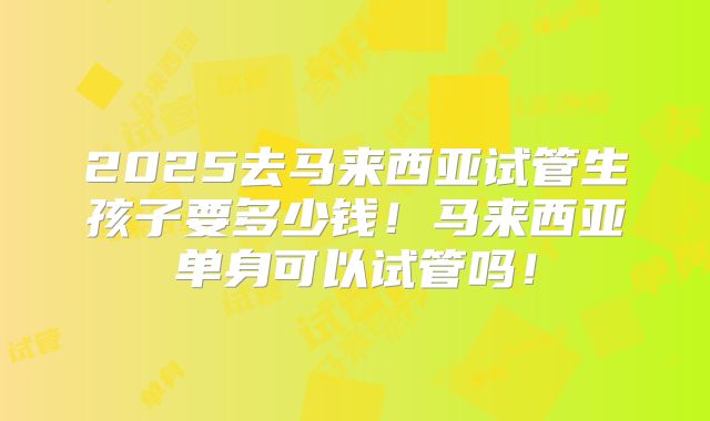 2025去马来西亚试管生孩子要多少钱!马来西亚单身可以试管吗!