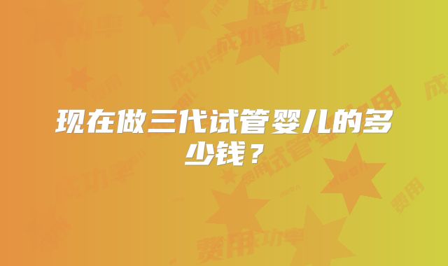 现在做三代试管婴儿的多少钱?