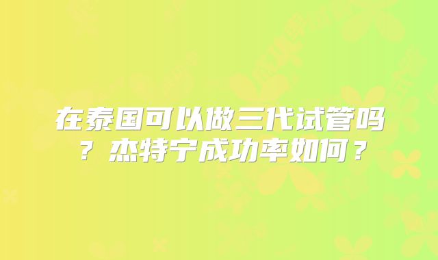 在泰国可以做三代试管吗？杰特宁成功率如何？