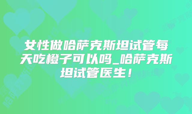 女性做哈萨克斯坦试管每天吃橙子可以吗_哈萨克斯坦试管医生!