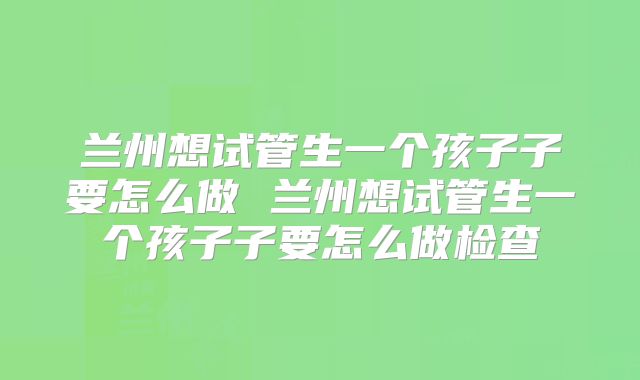兰州想试管生一个孩子子要怎么做 兰州想试管生一个孩子子要怎么做检查