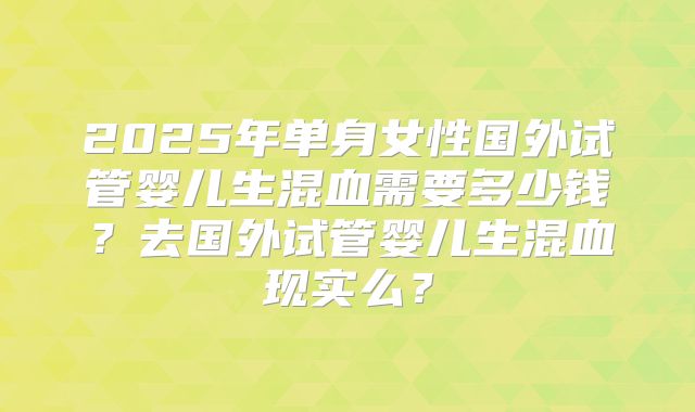 2025年单身女性国外试管婴儿生混血需要多少钱？去国外试管婴儿生混血现实么？