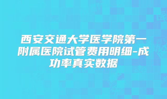 西安交通大学医学院第一附属医院试管费用明细-成功率真实数据