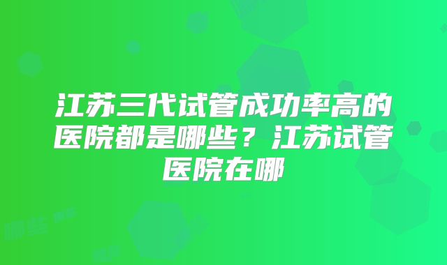 江苏三代试管成功率高的医院都是哪些？江苏试管医院在哪