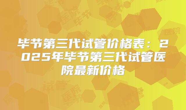 毕节第三代试管价格表:2025年毕节第三代试管医院最新价格