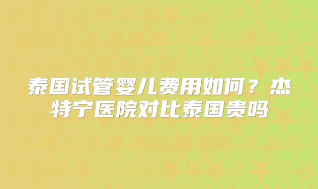 泰国试管婴儿费用如何？杰特宁医院对比泰国贵吗