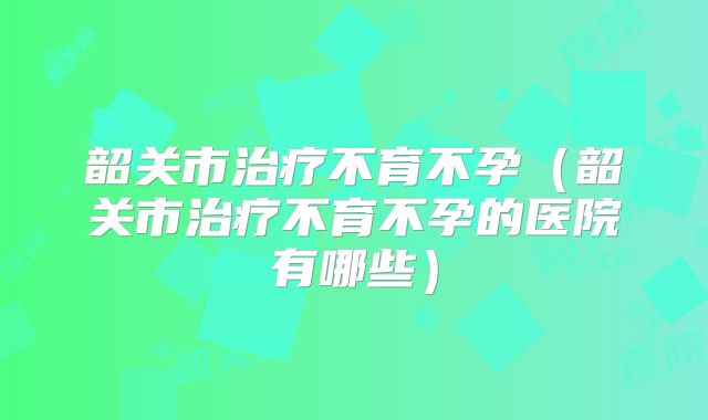 韶关市治疗不育不孕(韶关市治疗不育不孕的医院有哪些)