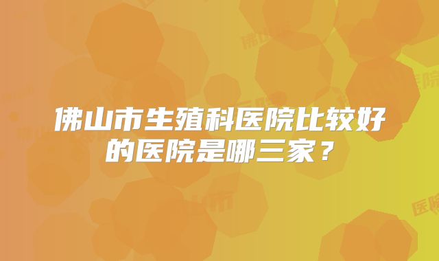 佛山市生殖科医院比较好的医院是哪三家？
