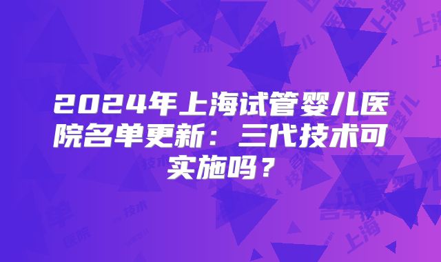 2024年上海试管婴儿医院名单更新：三代技术可实施吗？