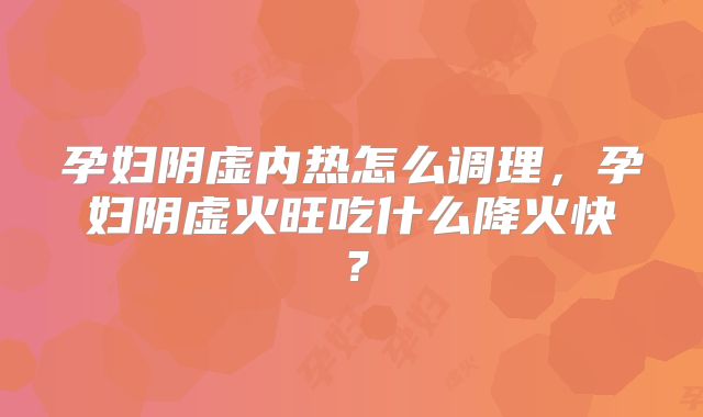 孕妇阴虚内热怎么调理，孕妇阴虚火旺吃什么降火快？