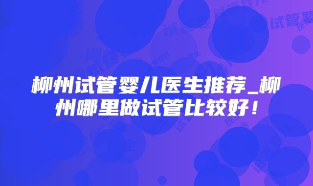 柳州试管婴儿医生推荐_柳州哪里做试管比较好！