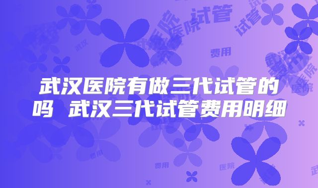 武汉医院有做三代试管的吗 武汉三代试管费用明细